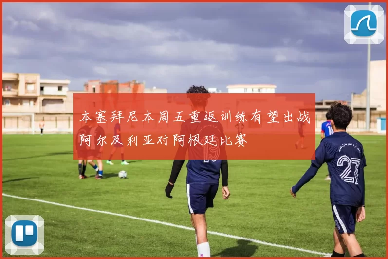 本塞拜尼本周五重返训练有望出战阿尔及利亚对阿根廷比赛