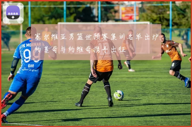 塞尔维亚男篮世预赛集训名单出炉约基奇与约维奇携手出征