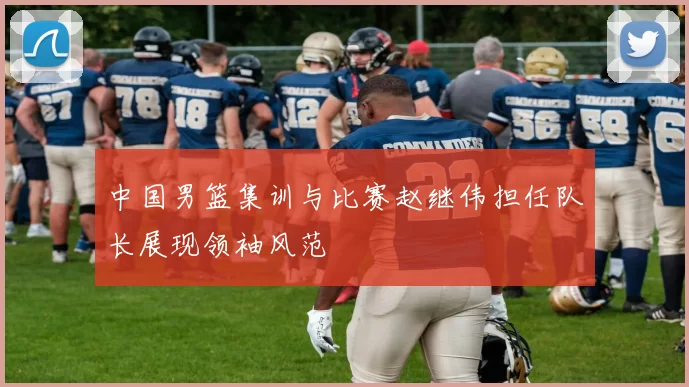 中国男篮集训与比赛赵继伟担任队长展现领袖风范